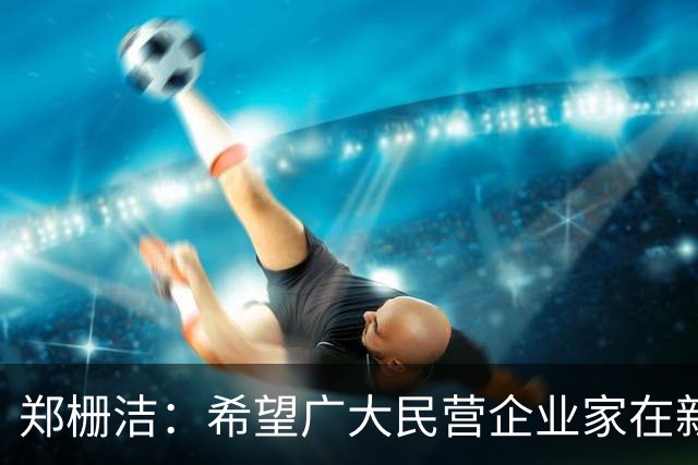 郑栅洁：希望广大民营企业家在新旧动能转换过程中把握市场机遇